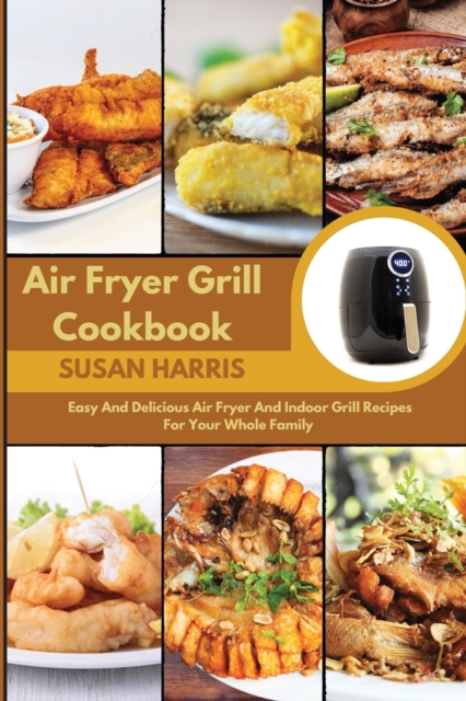 Air Fryer Grill Cookbook : Easy And Delicious Air Fryer And Indoor Grill Recipes For Your Whole Family, Paperback / softback Book