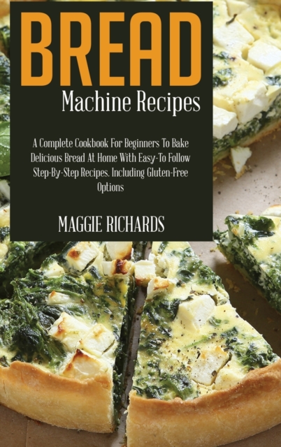 Bread Machine Recipes : A Complete Cookbook For Beginners To Bake Delicious Bread At Home With Easy-To-Follow Step-By-Step Recipes. Including Gluten-Free Options, Hardback Book