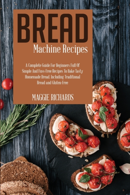 Bread Machine Recipes : A Complete Guide For Beginners Full Of Simple And Fuss-Free Recipes To Bake Tasty Homemade Bread. Including Traditional Bread And Gluten-Free, Paperback / softback Book