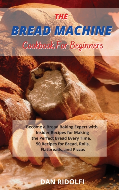 The Bread Machine Cookbook for Beginners : Became a Bread Baking Expert with Insider Recipes for Making the Perfect Bread Every Time. 50 Recipes for Bread, Rolls, Flatbreads, and Pizzas, Hardback Book