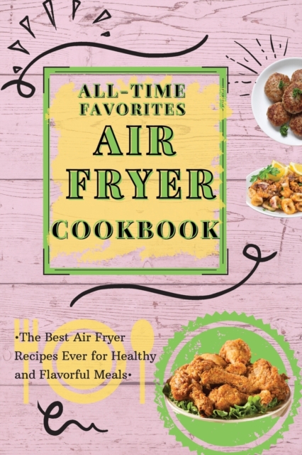 All-Time Favorites Air Fryer Cookbook : The Best Air Fryer Recipes Ever for Healthy and Flavorful Meals, Paperback / softback Book