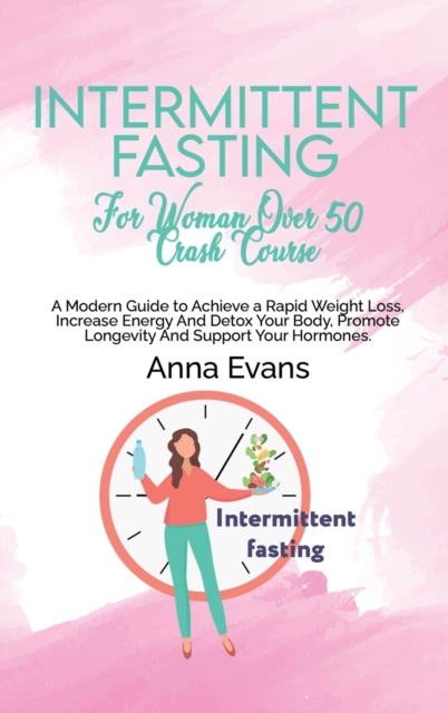Intermittent Fasting For Woman Over 50 Crash Course : A Modern Guide to Achieve a Rapid Weight Loss, Increase Energy And Detox Your Body, Promote Longevity And Support Your Hormones, Hardback Book