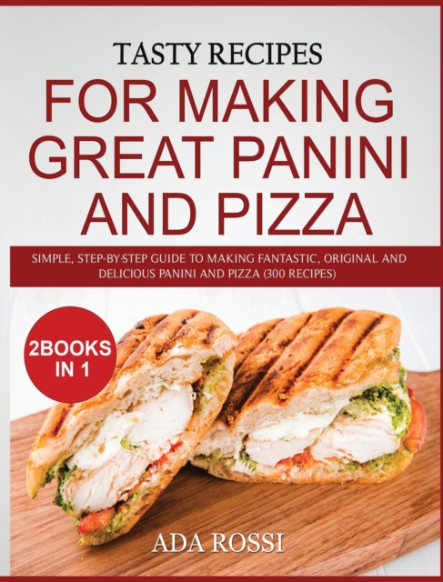 Tasty Recipes for Making Great Panini and Pizza : Simple, Step-By-Step Guide to Making Fantastic, Original and Delicious Panini and Pizza (300 Recipes) - Two Books in One, Hardback Book