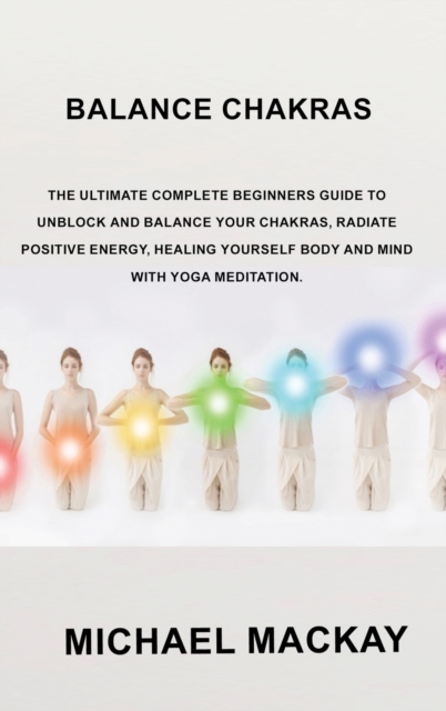 Balance Chakras : The Ultimate Complete Beginners Guide to Unblock and Balance Your Chakras, Radiate Positive Energy, Healing Yourself Body and Mind with Yoga Meditation., Hardback Book