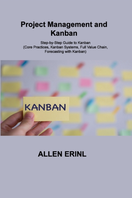 Project Management and Kanban : Step-by-Step Guide to Kanban (Core Practices, Kanban Systems, Full Value Chain, Forecasting with Kanban), Paperback / softback Book
