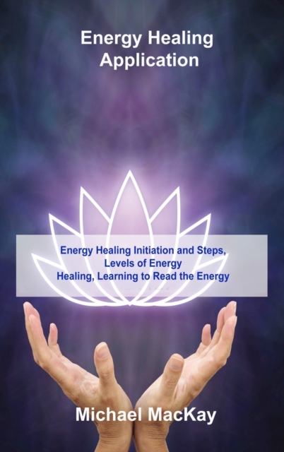 Energy Healing Application : Energy Healing Initiation and Steps, Levels of Energy Healing, Learning to Read the Energy, Hardback Book