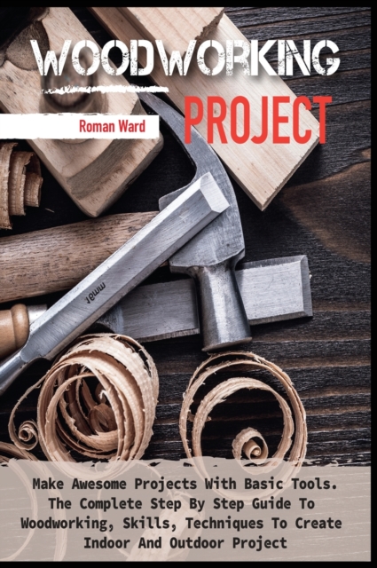 Woodworking Project : Make Awesome Projects With Basic Tools. The Complete Step By Step Guide To Woodworking, Skills, Techniques To Create Indoor And Outdoor Project, Hardback Book