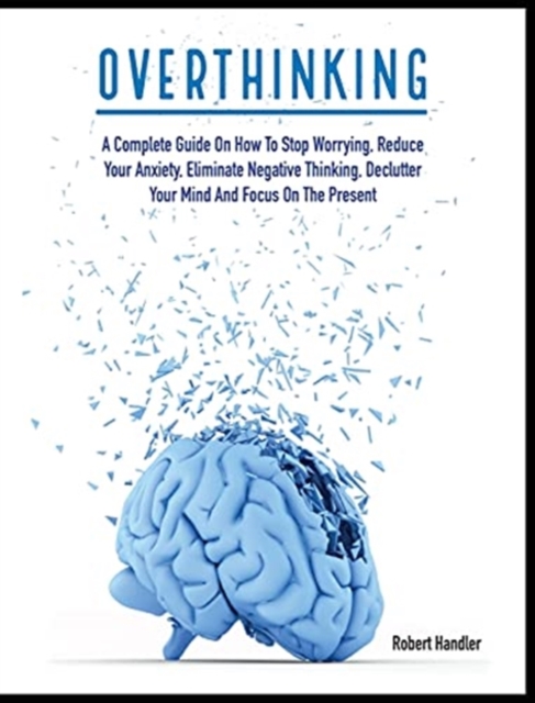 Overthinking : A Complete Guide on How to Stop Worrying, Reduce Your Anxiety, Eliminate Negative Thinking, Declutter Your Mind and Focus on the Present, Hardback Book