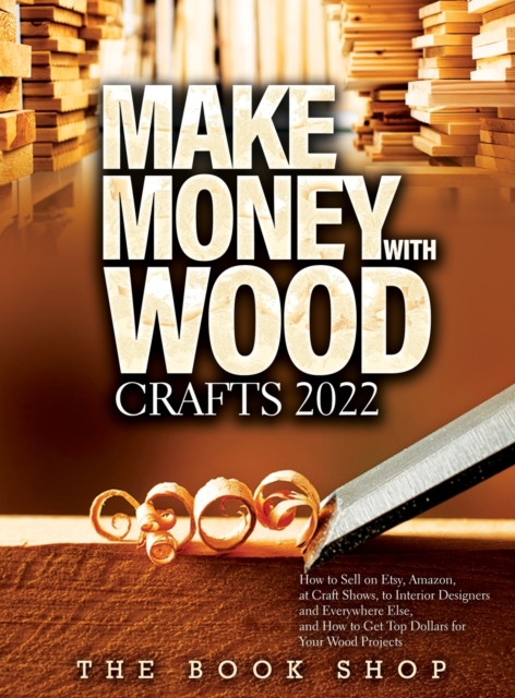 Make Money with Wood Crafts 2022 : How to Sell on Etsy, Amazon, at Craft Shows, to Interior Designers and Everywhere Else, and How to Get Top Dollars for Your Wood Projects, Hardback Book