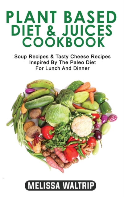 Plant Based Diet & Juices Cookbook : Soup Recipes & Tasty Cheese Recipes Inspired By The Paleo Diet For Lunch And Dinner, Hardback Book