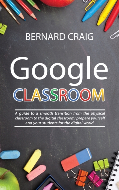 Google Classroom : A Guide to a Smooth Transition From the Physical Classroom to the Digital Classroom; Prepare Yourself and Your Students for the Digital World, Hardback Book