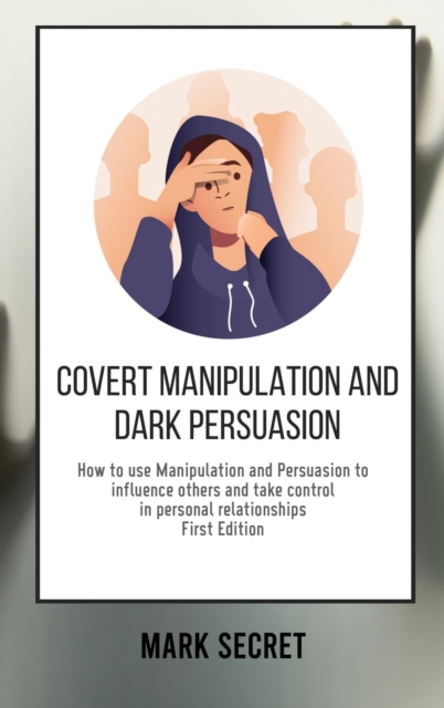 Covert Manipulation and Dark Persuasion : How to use Manipulation and Persuasion to influence others and take control in personal relationships (First Edition), Hardback Book