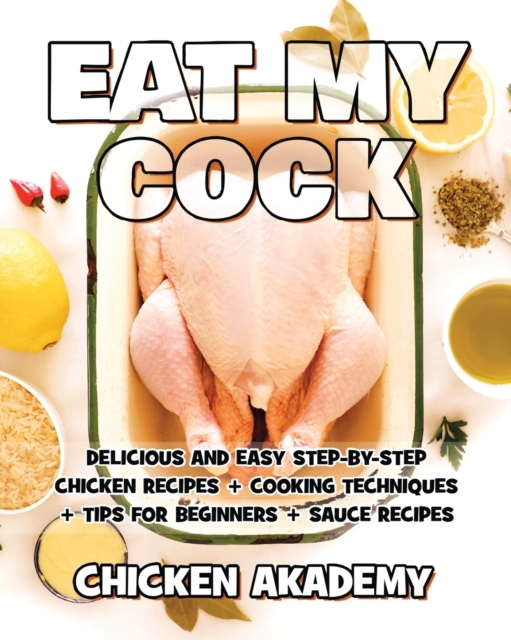 EAT MY COCK - Chicken Cookbook - Delicious and Easy Step-By-Step Chicken Recipes : Cooking Techniques + Tips for Beginners + Sauce Recipes + The Anatomy of the Chicken + Quick Recipes, Paperback / softback Book