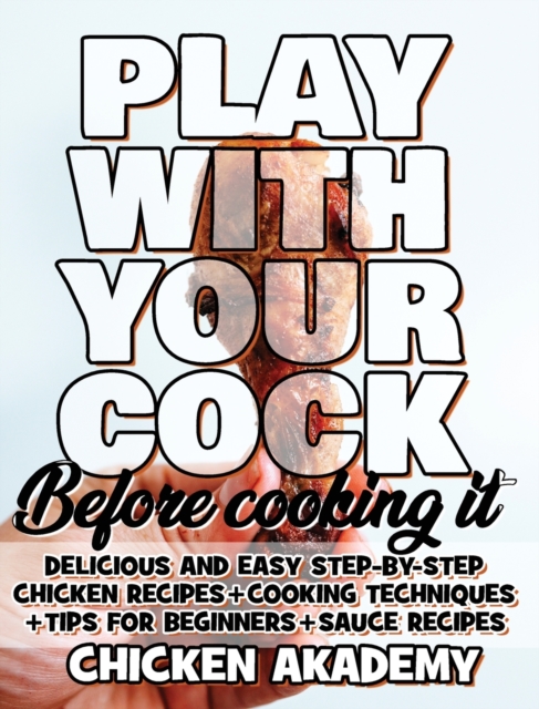 Play With Your COCK - Before Cooking it - Chicken Cookbook : Delicious and Easy Step-By-Step Chicken Recipes + Tips for Beginners, Hardback Book