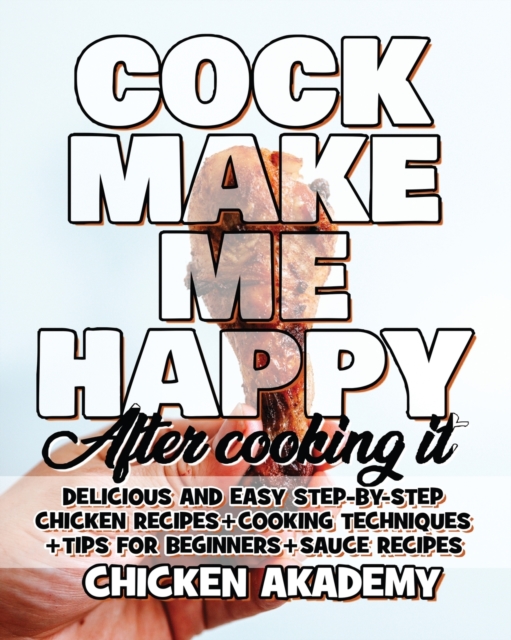 COCK MAKE ME HAPPY - Chicken Cookbook - Delicious and Easy Step-By-Step Chicken Recipes : Cooking Techniques + Tips for Beginners + Sauce Recipes + The Anatomy of the Chicken + Quick Recipes, Paperback / softback Book
