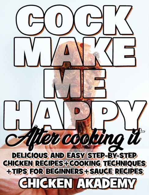 COCK MAKE ME HAPPY - Chicken Cookbook - Delicious and Easy Step-By-Step Chicken Recipes : Cooking Techniques + Tips for Beginners + Sauce Recipes + The Anatomy of the Chicken + Quick Recipes, Hardback Book