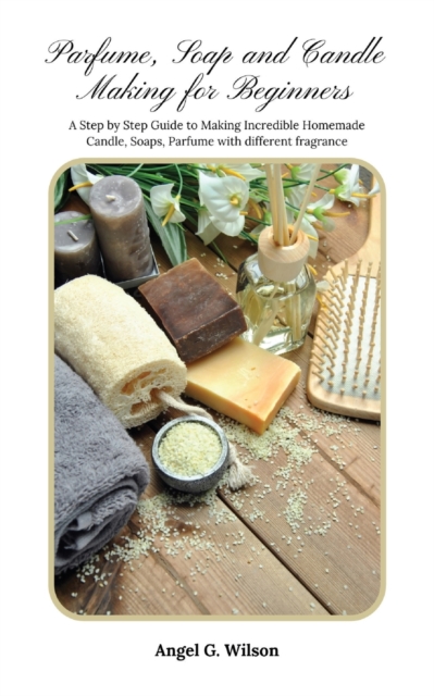 Parfume, Soap and Candle Making for Beginners : A Step by Step Guide to Making Incredible Homemade Candle, Soaps, Parfume with different fragrance, Paperback / softback Book