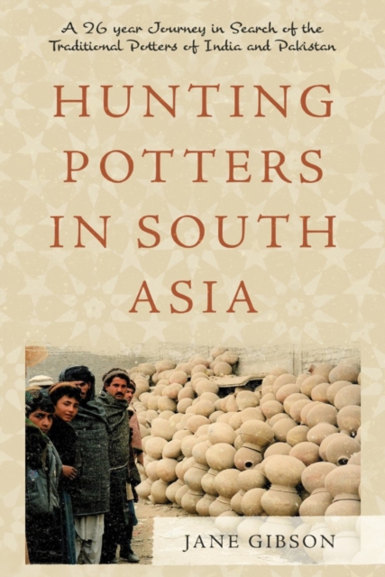 Hunting Potters in South Asia : A 26 year Journey in Search of the Traditional Potters of India and Pakistan, Paperback / softback Book