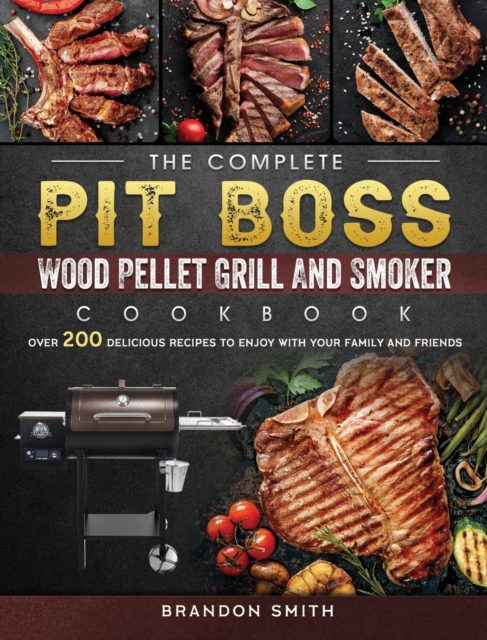The Complete Pit Boss Wood Pellet Grill And Smoker Cookbook : Over 200 Delicious Recipes to Enjoy with Your Family and Friends, Hardback Book