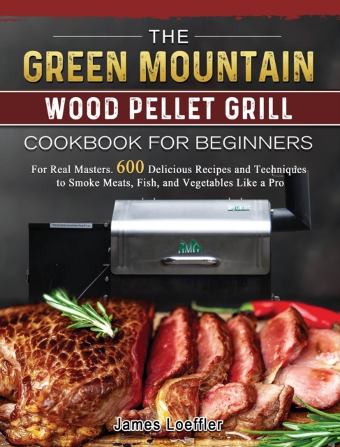The Green Mountain Wood Pellet Grill Cookbook for Beginners : For Real Masters. 600 Delicious Recipes and Techniques to Smoke Meats, Fish, and Vegetables Like a Pro, Hardback Book