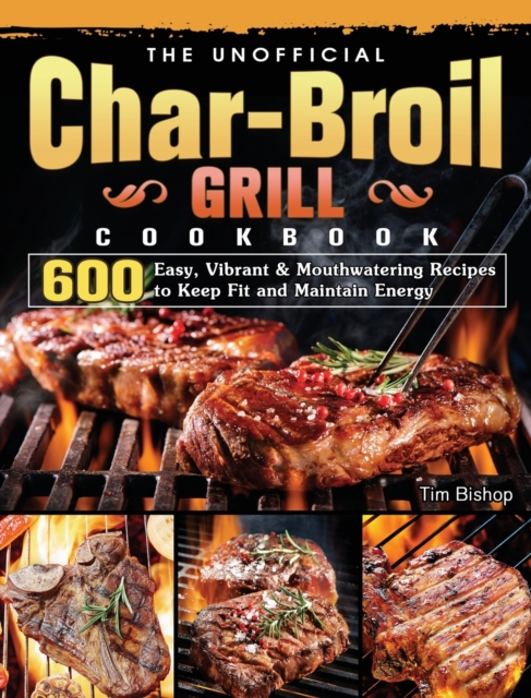 The Unofficial Char-Broil Grill Cookbook : 600 Easy, Vibrant & Mouthwatering Recipes to Keep Fit and Maintain Energy, Hardback Book