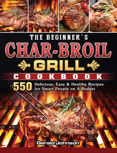 The Beginner's Char-Broil Grill Cookbook : 550 Delicious, Easy & Healthy Recipes for Smart People on A Budget, Hardback Book