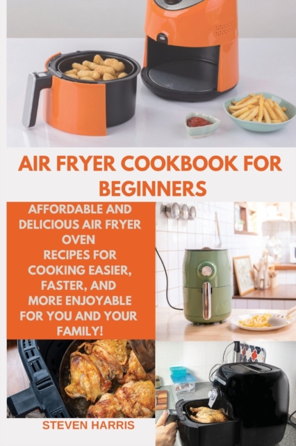 Air Fryer Cookbook for Beginners : Affordable and Delicious Air Fryer Oven Recipes for Cooking Easier, Faster, And More Enjoyable for You and Your Family!, Paperback / softback Book