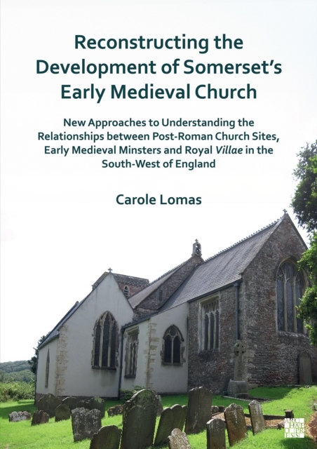 Reconstructing the Development of Somerset’s Early Medieval Church : New Approaches to Understanding the Relationships between Post-Roman Church Sites, Early Medieval Minsters and Royal Villae in the, Paperback / softback Book