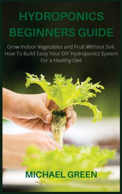 Hydroponics Beginners Guide : Grow Indoor Vegetables and Fruit Without Soil. How To Build Easly Your DIY Hydroponics System For a Healthy Diet, Hardback Book
