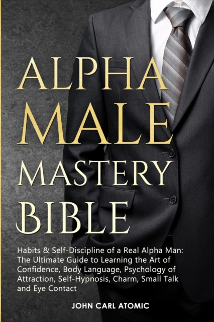 Alpha Male Mastery Bible : Habits &amp; Self-Discipline of a Real Alpha Man: The Ultimate Guide to Learning the Art of Confidence, Body Language, Psychology of Attraction, Self-Hypnosis, Charm, Small, Paperback Book