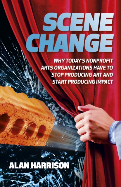 Scene Change : Why Today’s Nonprofit Arts Organizations Have to Stop Producing Art and Start Producing Impact, Paperback / softback Book