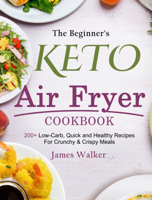 The Beginner's Keto Air Fryer Cookbook : 200+ Low-Carb, Quick and Healthy Recipes For Crunchy & Crispy Meals, Hardback Book