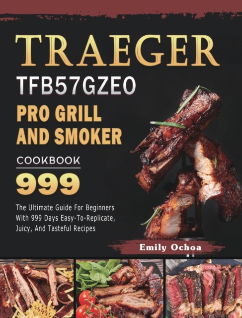 Traeger TFB57GZEO Pro Grill and Smoker Cookbook 999 : The Ultimate Guide For Beginners With 999 Days Easy-To-Replicate, Juicy, And Tasteful Recipes, Hardback Book