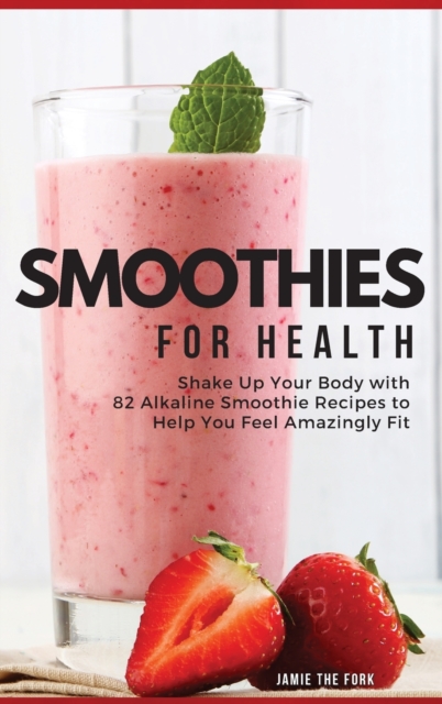 Smoothies for Health : Shake Up Your Body with 82 Alkaline Smoothie Recipes to Help You Feel Amazingly Fit, Hardback Book