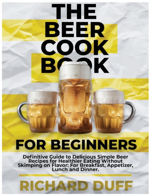 The Beer Cookbook for Beginners : Definitive Guide to Delicious Simple Beer Recipes for Healthier Eating Without Skimping on Flavor: For Breakfast, Appetizer, Lunch and Dinner., Paperback / softback Book