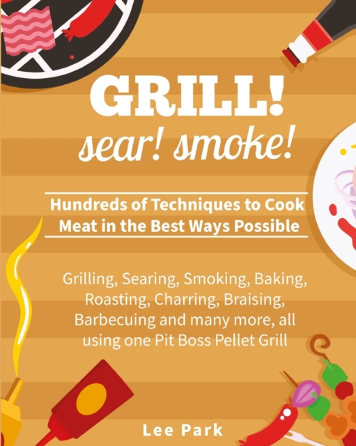 Grill! Sear! Smoke! : Hundreds of Techniques to Cook Meat in the Best Ways Possible- Grilling, Searing, Smoking, Baking, Roasting, Charring, Braising, Barbecuing and many more, all using one Pit Boss, Paperback / softback Book