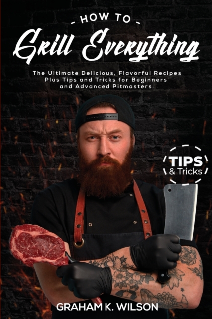 How to Grill Everything : The Ultimate Delicious, Flavorful Recipes Plus Tips and Tricks for Beginners and Advanced Pitmasters., Paperback / softback Book