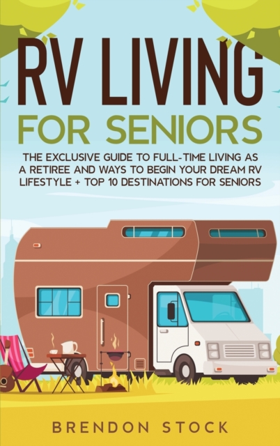 RV Living for Senior Citizens : The Exclusive Guide to Full-time RV Living as a Retiree and Ways to Begin Your Dream RV Lifestyle + Top 10 Destinations for Seniors, Hardback Book