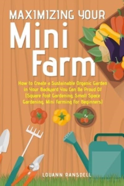 Maximizing Your Mini Farm : How to Create a Sustainable Organic Garden in Your Backyard You Can Be Proud Of (Square Foot Gardening, Small Space Gardening, Mini Farming For Beginners), Paperback / softback Book