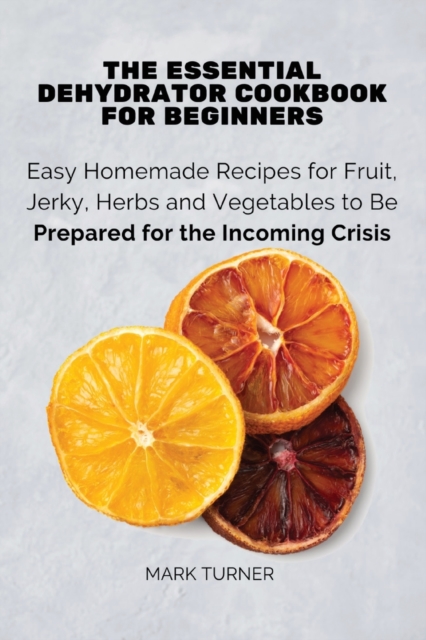 The Essential Dehydrator Cookbook for Beginners : Easy Homemade Recipes for Fruit, Jerky, Herbs and Vegetables to Be Prepared for the Incoming Crisis, Paperback / softback Book
