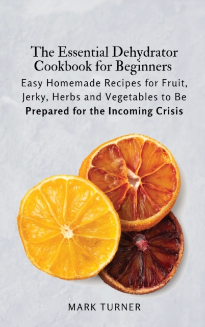 The Essential Dehydrator Cookbook for Beginners : Easy Homemade Recipes for Fruit, Jerky, Herbs and Vegetables to Be Prepared for the Incoming Crisis, Hardback Book