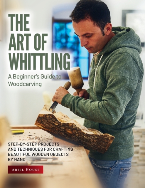 The Art of Whittling : Step-by-Step Projects and Techniques for Crafting Beautiful Wooden Objects by Hand, Paperback / softback Book