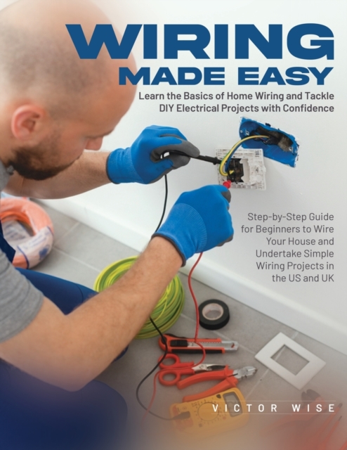 Wiring Made Easy : Learn the Basics of Home Wiring and Tackle DIY Electrical Projects with Confidence: Step-by-Step Guide for Beginners to Wire Your House and Undertake Simple Wiring Projects in the U, Paperback / softback Book