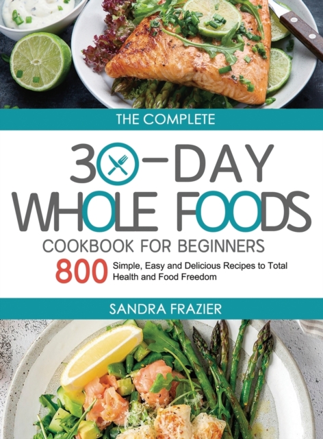 The Complete 30-Day Whole Foods Cookbook for Beginners : 800 Simple, Easy and Delicious Recipes to Total Health and Food Freedom, Hardback Book