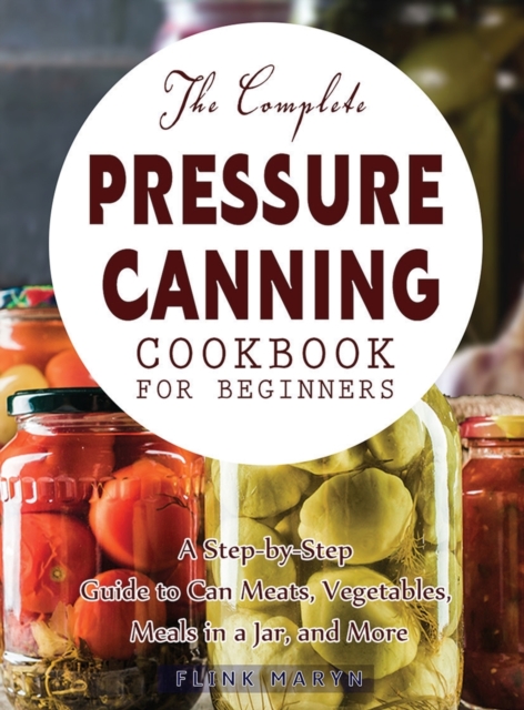 The Complete Pressure Canning Cookbook for Beginners : A Step-by-Step Guide to Can Meats, Vegetables, Meals in a Jar, and More, Hardback Book