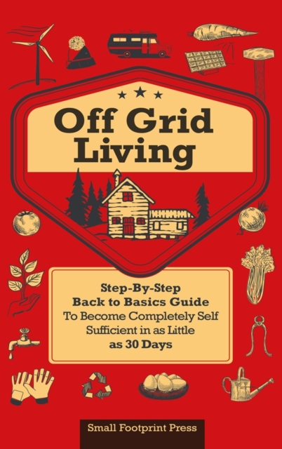 Off Grid Living : A Step-By-Step, Back to Basics Guide to Become Completely Self-Sufficient in as Little as 30 Days, Hardback Book