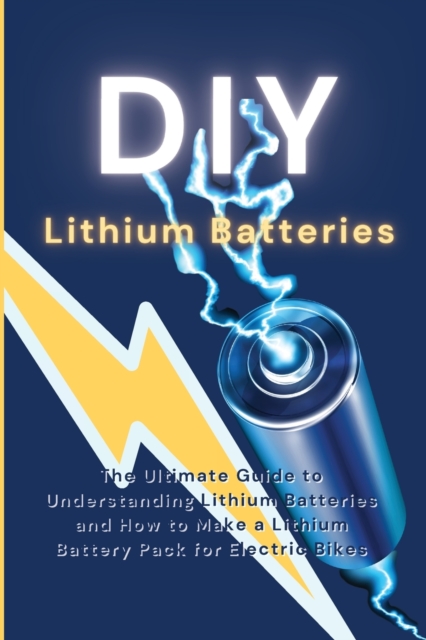 DIY Lithium Batteries : The Ultimate Guide to Understanding Lithium Batteries and How to Make a Lithium Battery Pack for Electric Bikes, Paperback / softback Book