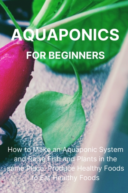 Aquaponics for Beginners : How to Make an Aquaponic System and Raise Fish and Plants in the same Place. Produce Healthy Foods to Eat Healthy Foods., Paperback / softback Book