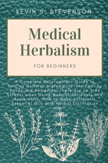 Medical Herbalism for Beginners : A Complete Naturopathic Guide to Turning Common Ingredients into Healing Foods and Remedies. There are no Side Effects when Using Natural Antivirals and Antibiotics., Paperback / softback Book