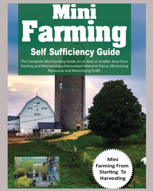 Mini Farming Self Sufficiency Guide : The Complete Mini Farming Guide on an Acre or Smaller Area From Starting and Maintaining a Homestead Intensive Farms, Minimizing Resources and Maximizing Profit., Paperback / softback Book